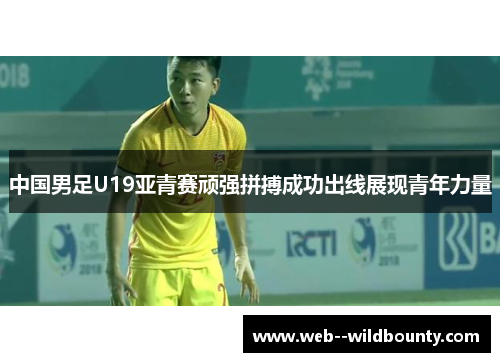 中国男足U19亚青赛顽强拼搏成功出线展现青年力量 中国男足U19亚青赛顽强拼搏成功出线展现青年力量