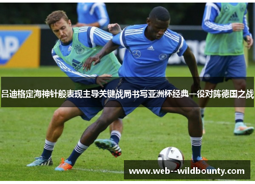 吕迪格定海神针般表现主导关键战局书写亚洲杯经典一役对阵德国之战 吕迪格定海神针般表现主导关键战局书写亚洲杯经典一役对阵德国之战